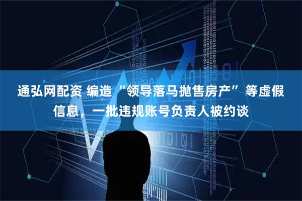 通弘网配资 编造 “领导落马抛售房产” 等虚假信息，一批违规账号负责人被约谈