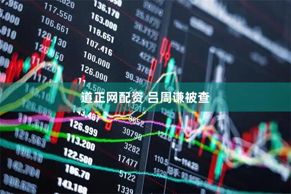道正网配资 吕周谦被查