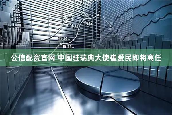 公信配资官网 中国驻瑞典大使崔爱民即将离任