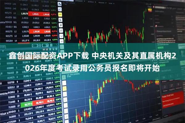 鑫创国际配资APP下载 中央机关及其直属机构2026年度考试录用公务员报名即将开始