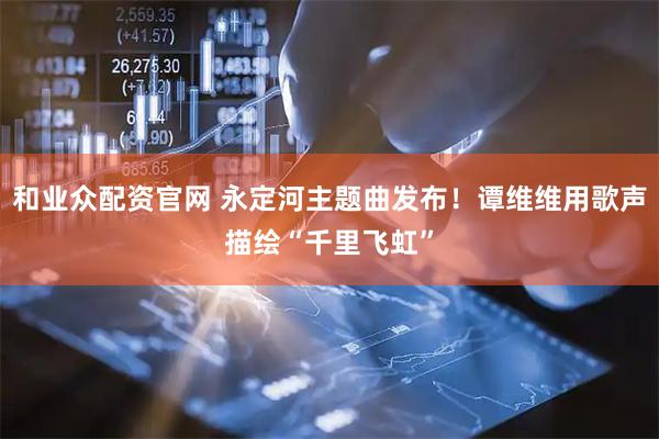 和业众配资官网 永定河主题曲发布！谭维维用歌声描绘“千里飞虹”