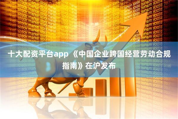 十大配资平台app 《中国企业跨国经营劳动合规指南》在沪发布