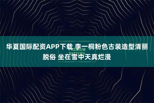 华夏国际配资APP下载 李一桐粉色古装造型清丽脱俗 坐在雪中天真烂漫
