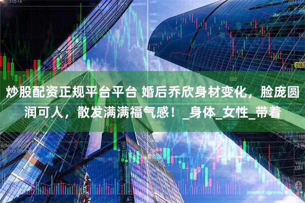 炒股配资正规平台平台 婚后乔欣身材变化，脸庞圆润可人，散发满满福气感！_身体_女性_带着