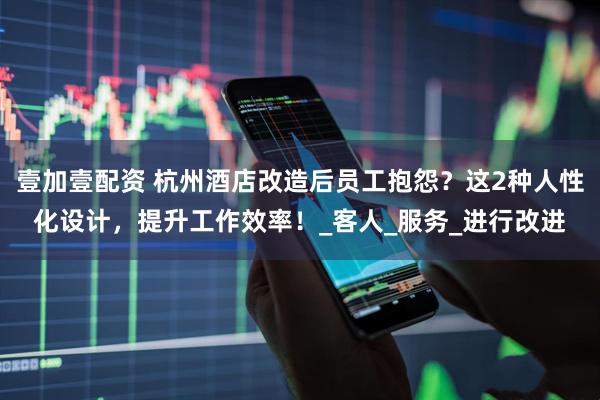 壹加壹配资 杭州酒店改造后员工抱怨？这2种人性化设计，提升工作效率！_客人_服务_进行改进