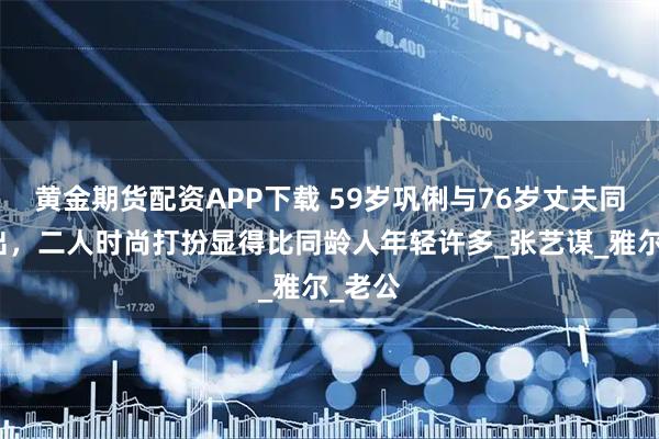 黄金期货配资APP下载 59岁巩俐与76岁丈夫同台演出，二人时尚打扮显得比同龄人年轻许多_张艺谋_雅尔_老公