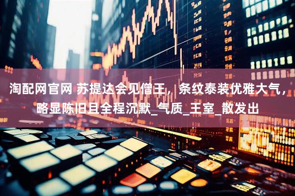 淘配网官网 苏提达会见僧王，条纹泰装优雅大气，略显陈旧且全程沉默_气质_王室_散发出
