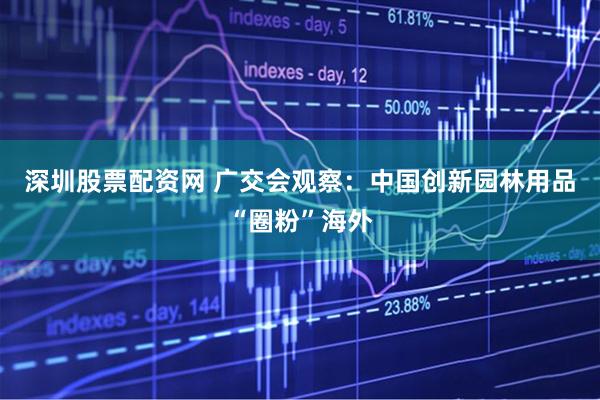 深圳股票配资网 广交会观察：中国创新园林用品“圈粉”海外