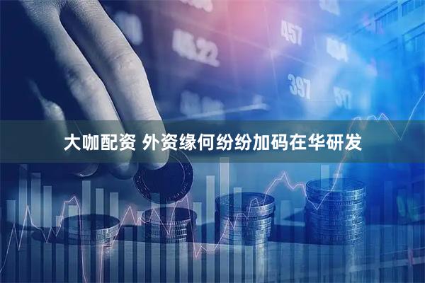 大咖配资 外资缘何纷纷加码在华研发