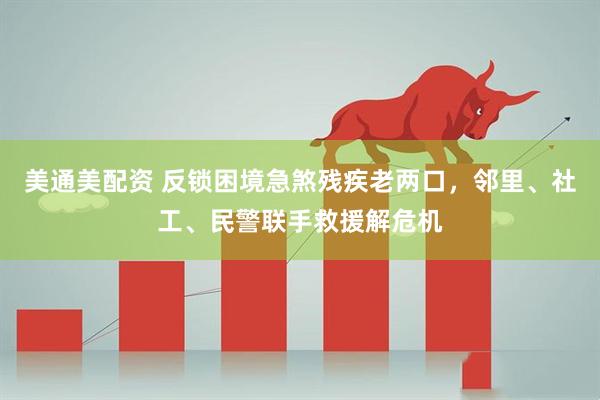 美通美配资 反锁困境急煞残疾老两口，邻里、社工、民警联手救援解危机