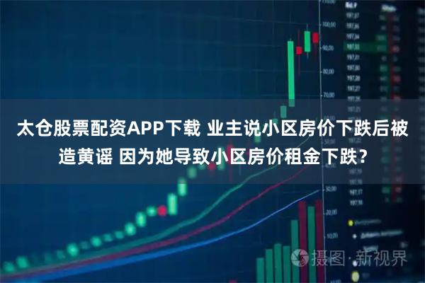 太仓股票配资APP下载 业主说小区房价下跌后被造黄谣 因为她导致小区房价租金下跌？