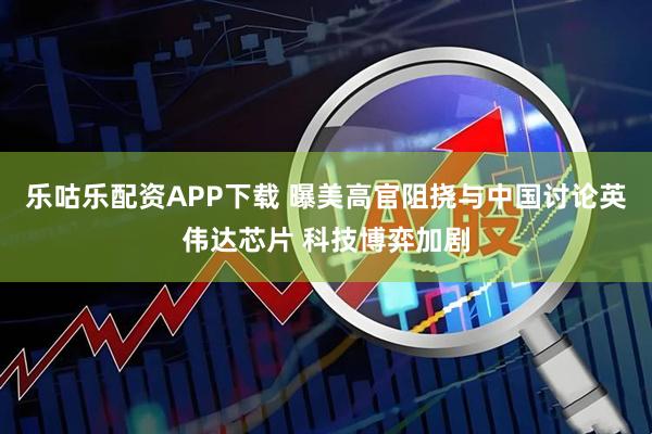 乐咕乐配资APP下载 曝美高官阻挠与中国讨论英伟达芯片 科技博弈加剧