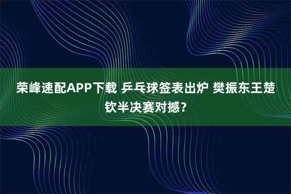 荣峰速配APP下载 乒乓球签表出炉 樊振东王楚钦半决赛对撼？