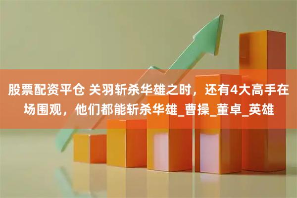 股票配资平仓 关羽斩杀华雄之时，还有4大高手在场围观，他们都能斩杀华雄_曹操_董卓_英雄
