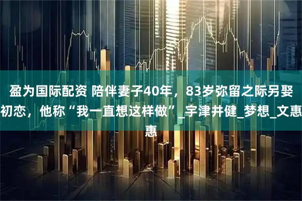 盈为国际配资 陪伴妻子40年，83岁弥留之际另娶初恋，他称“我一直想这样做”_宇津井健_梦想_文惠