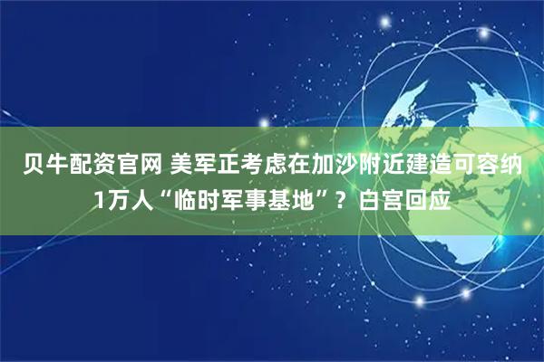 贝牛配资官网 美军正考虑在加沙附近建造可容纳1万人“临时军事基地”？白宫回应