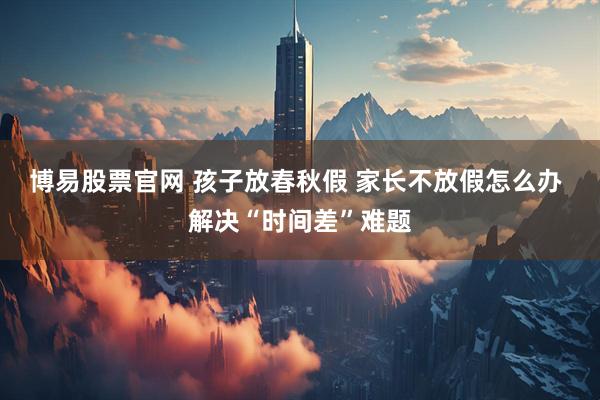博易股票官网 孩子放春秋假 家长不放假怎么办 解决“时间差”难题