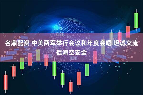 名鼎配资 中美两军举行会议和年度会晤 坦诚交流促海空安全