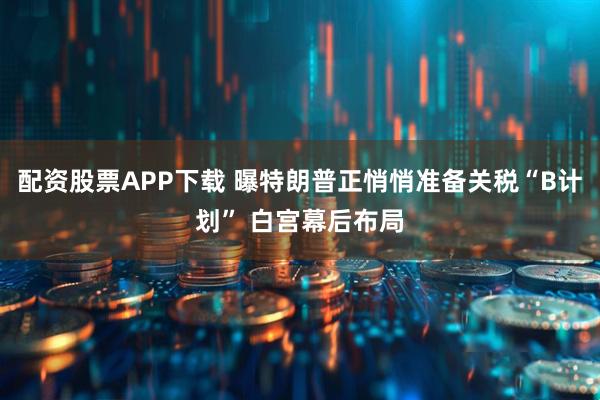 配资股票APP下载 曝特朗普正悄悄准备关税“B计划” 白宫幕后布局