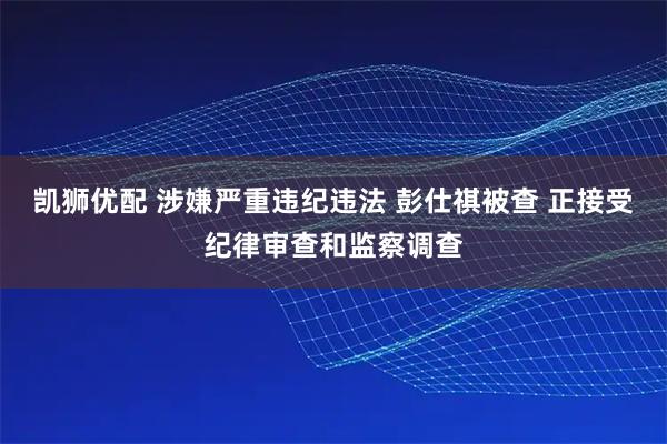 凯狮优配 涉嫌严重违纪违法 彭仕祺被查 正接受纪律审查和监察调查