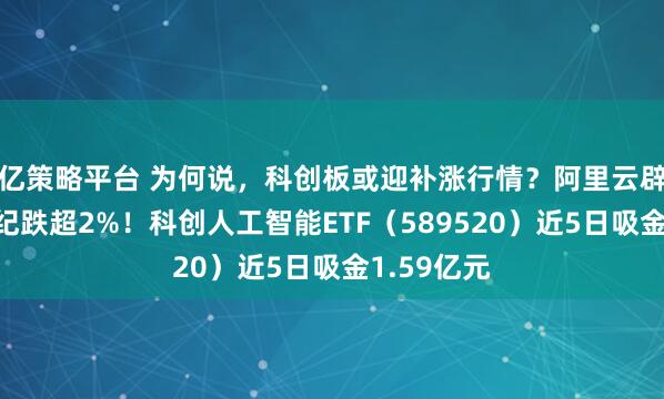 亿策略平台 为何说，科创板或迎补涨行情？阿里云辟谣，寒武纪跌超2%！科创人工智能ETF（589520）近5日吸金1.59亿元
