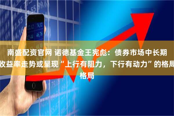 南盛配资官网 诺德基金王宪彪：债券市场中长期收益率走势或呈现“上行有阻力，下行有动力”的格局