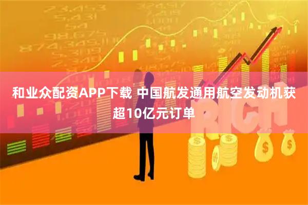 和业众配资APP下载 中国航发通用航空发动机获超10亿元订单