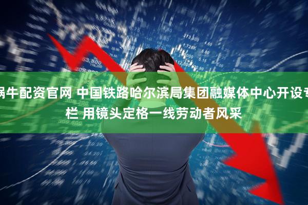 蜗牛配资官网 中国铁路哈尔滨局集团融媒体中心开设专栏 用镜头定格一线劳动者风采