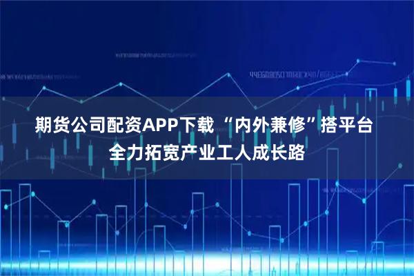 期货公司配资APP下载 “内外兼修”搭平台 全力拓宽产业工人成长路