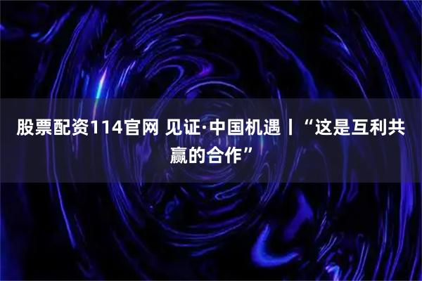 股票配资114官网 见证·中国机遇丨“这是互利共赢的合作”