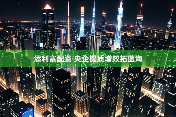 添利富配资 央企提质增效拓蓝海