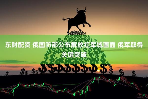 东财配资 俄国防部公布解放红军城画面 俄军取得关键突破