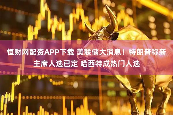 恒财网配资APP下载 美联储大消息！特朗普称新主席人选已定 哈西特成热门人选