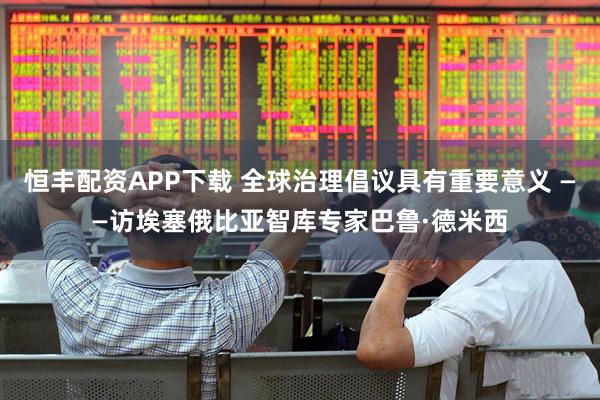 恒丰配资APP下载 全球治理倡议具有重要意义 ——访埃塞俄比亚智库专家巴鲁·德米西