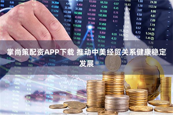 掌尚策配资APP下载 推动中美经贸关系健康稳定发展