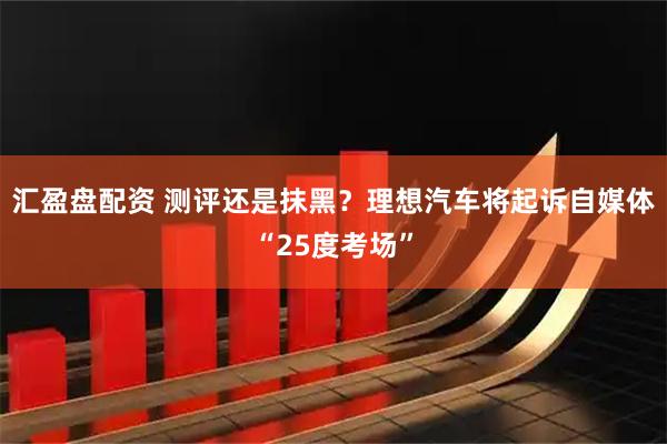 汇盈盘配资 测评还是抹黑？理想汽车将起诉自媒体“25度考场”