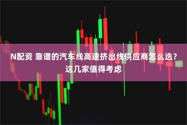 N配资 靠谱的汽车线高速挤出线供应商怎么选？这几家值得考虑