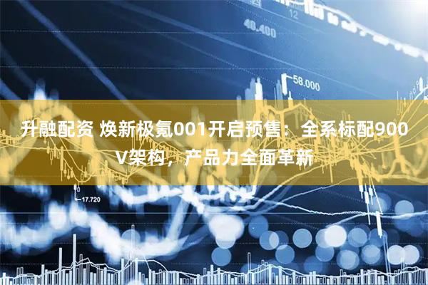 升融配资 焕新极氪001开启预售：全系标配900V架构，产品力全面革新