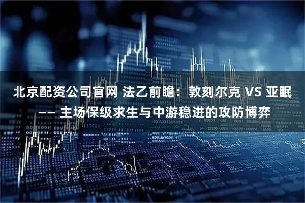 北京配资公司官网 法乙前瞻：敦刻尔克 VS 亚眠 —— 主场保级求生与中游稳进的攻防博弈