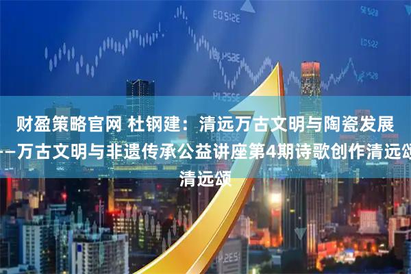 财盈策略官网 杜钢建：清远万古文明与陶瓷发展——万古文明与非遗传承公益讲座第4期诗歌创作清远颂