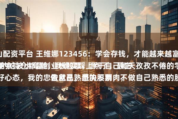 昆山配资平台 王维娜123456：学会存钱，才能越来越富有。
大A的这波小高潮，我确实踩上点了，最主要的，手中持仓都是创业板股票，源于自己每天孜孜不倦的学习。
一是、好心态，我的忠告就是，坚决不割肉，做自己熟悉的股票，不