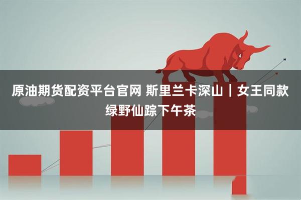 原油期货配资平台官网 斯里兰卡深山｜女王同款绿野仙踪下午茶