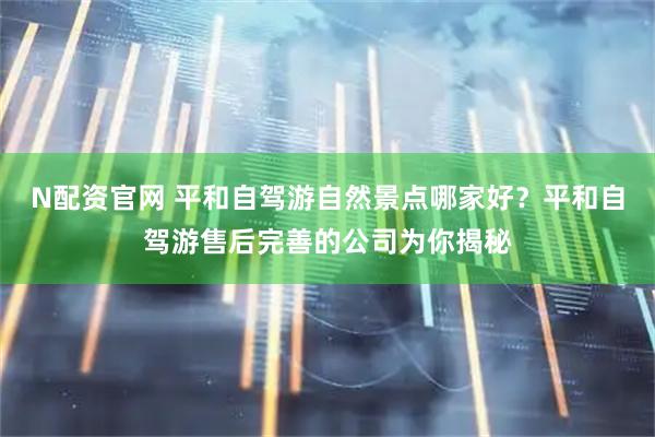 N配资官网 平和自驾游自然景点哪家好？平和自驾游售后完善的公司为你揭秘