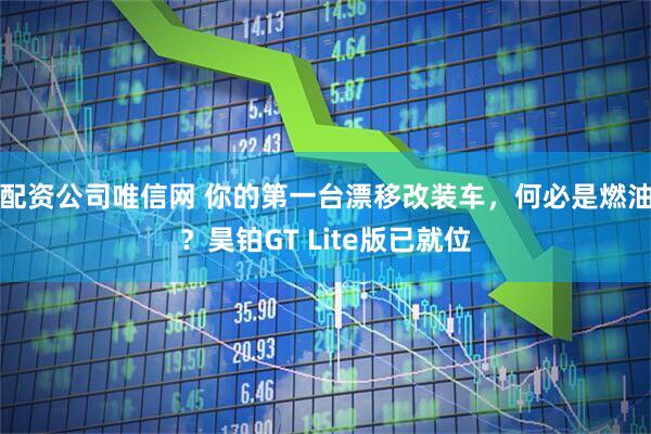 配资公司唯信网 你的第一台漂移改装车，何必是燃油？昊铂GT Lite版已就位