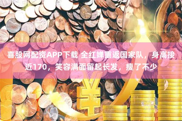 喜股网配资APP下载 全红婵重返国家队，身高接近170，笑容满面留起长发，瘦了不少