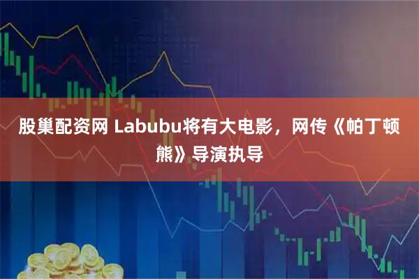 股巢配资网 Labubu将有大电影，网传《帕丁顿熊》导演执导