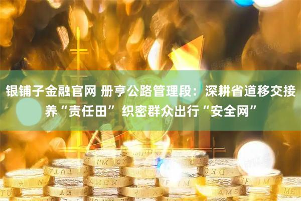 银铺子金融官网 册亨公路管理段：深耕省道移交接养“责任田” 织密群众出行“安全网”