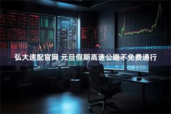 弘大速配官网 元旦假期高速公路不免费通行