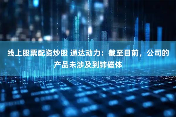 线上股票配资炒股 通达动力：截至目前，公司的产品未涉及到铈磁体