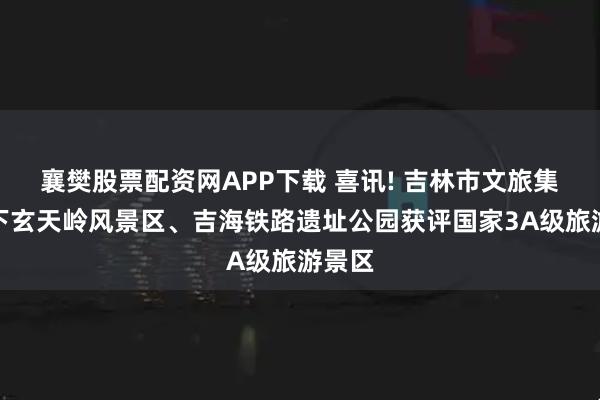 襄樊股票配资网APP下载 喜讯! 吉林市文旅集团旗下玄天岭风景区、吉海铁路遗址公园获评国家3A级旅游景区
